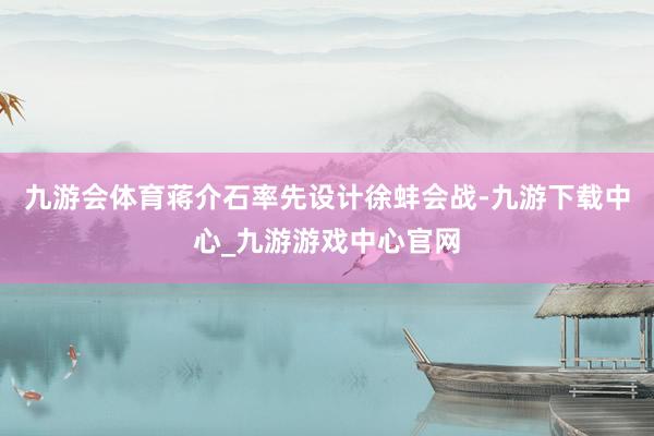 九游会体育蒋介石率先设计徐蚌会战-九游下载中心_九游游戏中心官网