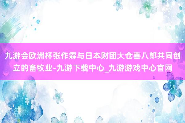九游会欧洲杯张作霖与日本财团大仓喜八郎共同创立的畜牧业-九游下载中心_九游游戏中心官网