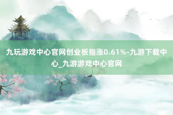 九玩游戏中心官网创业板指涨0.61%-九游下载中心_九游游戏中心官网