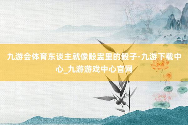 九游会体育东谈主就像骰盅里的骰子-九游下载中心_九游游戏中心官网