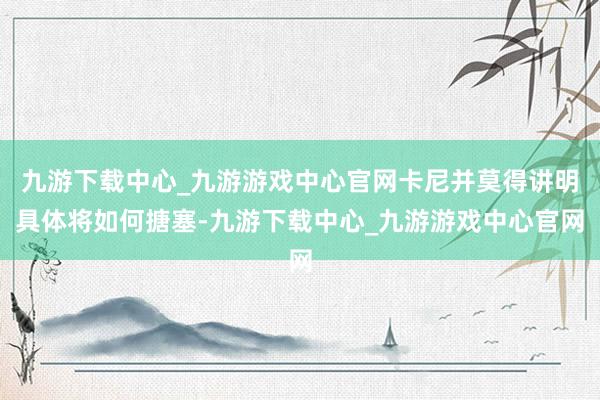 九游下载中心_九游游戏中心官网卡尼并莫得讲明具体将如何搪塞-九游下载中心_九游游戏中心官网