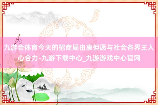 九游会体育今天的招商局由衷但愿与社会各界王人心合力-九游下载中心_九游游戏中心官网
