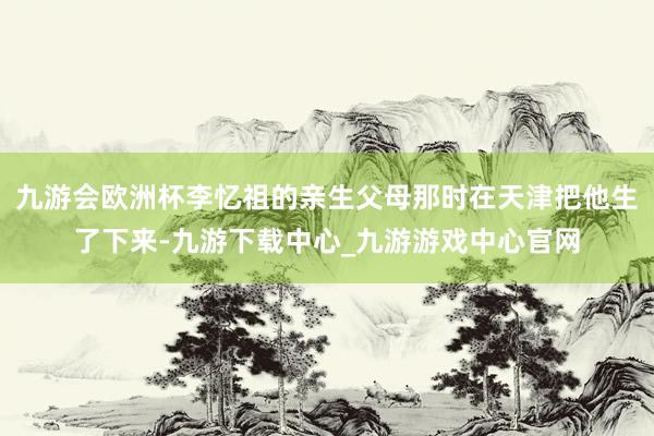 九游会欧洲杯李忆祖的亲生父母那时在天津把他生了下来-九游下载中心_九游游戏中心官网