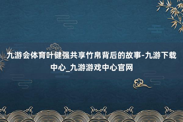 九游会体育叶健强共享竹帛背后的故事-九游下载中心_九游游戏中心官网