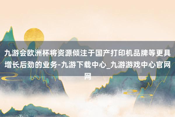 九游会欧洲杯将资源倾注于国产打印机品牌等更具增长后劲的业务-九游下载中心_九游游戏中心官网