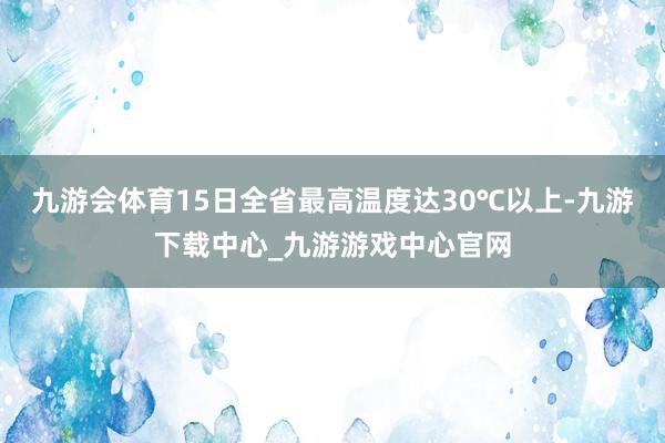 九游会体育15日全省最高温度达30℃以上-九游下载中心_九游游戏中心官网