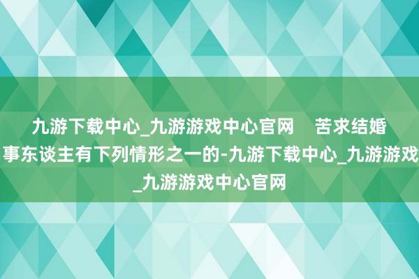 九游下载中心_九游游戏中心官网    苦求结婚登记确当事东谈主有下列情形之一的-九游下载中心_九游游戏中心官网