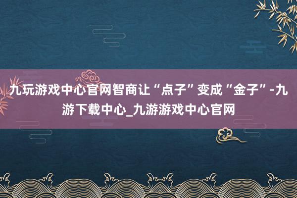九玩游戏中心官网智商让“点子”变成“金子”-九游下载中心_九游游戏中心官网
