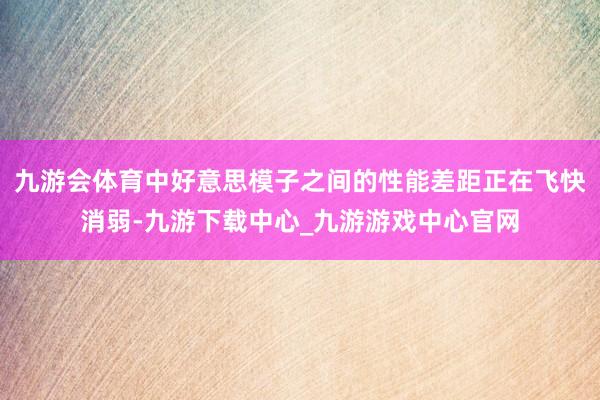 九游会体育中好意思模子之间的性能差距正在飞快消弱-九游下载中心_九游游戏中心官网