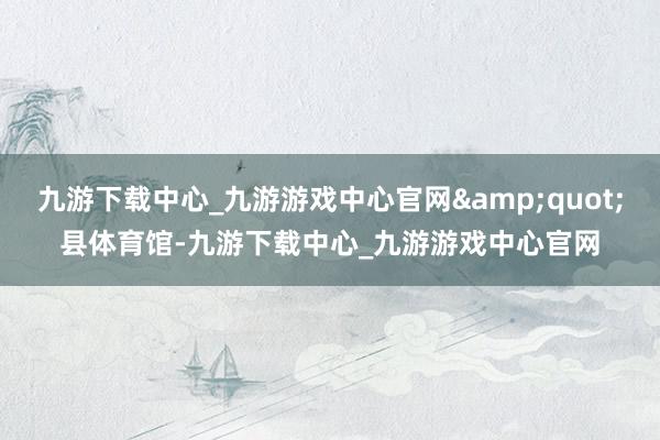 九游下载中心_九游游戏中心官网&quot;县体育馆-九游下载中心_九游游戏中心官网