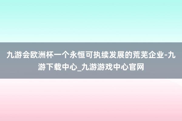 九游会欧洲杯一个永恒可执续发展的荒芜企业-九游下载中心_九游游戏中心官网