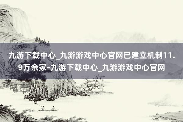 九游下载中心_九游游戏中心官网已建立机制11.9万余家-九游下载中心_九游游戏中心官网