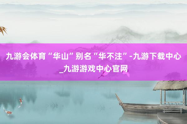 九游会体育“华山”别名“华不注”-九游下载中心_九游游戏中心官网