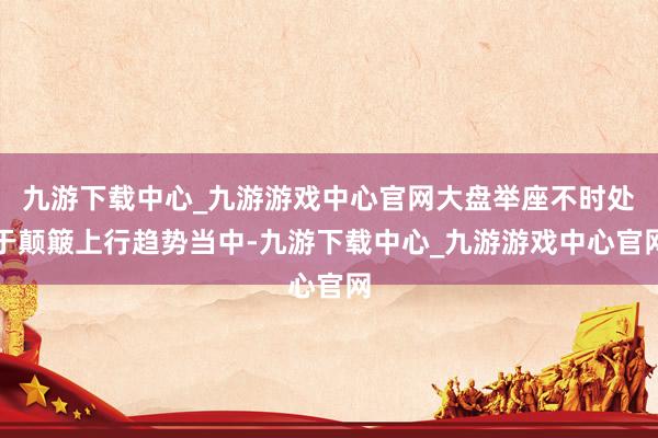 九游下载中心_九游游戏中心官网大盘举座不时处于颠簸上行趋势当中-九游下载中心_九游游戏中心官网