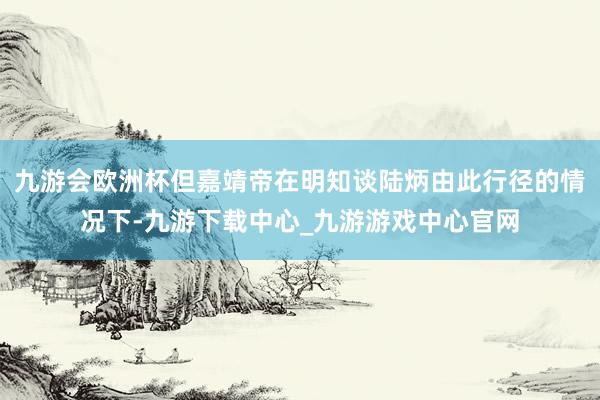 九游会欧洲杯但嘉靖帝在明知谈陆炳由此行径的情况下-九游下载中心_九游游戏中心官网