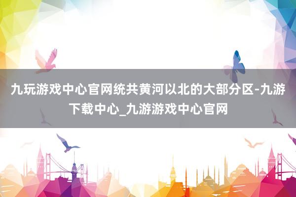 九玩游戏中心官网统共黄河以北的大部分区-九游下载中心_九游游戏中心官网