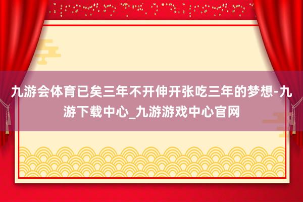 九游会体育已矣三年不开伸开张吃三年的梦想-九游下载中心_九游游戏中心官网