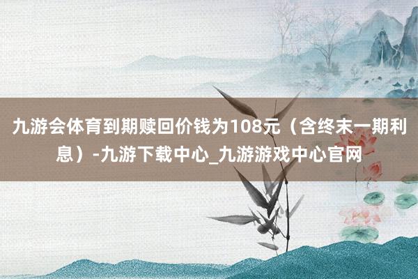 九游会体育到期赎回价钱为108元（含终末一期利息）-九游下载中心_九游游戏中心官网