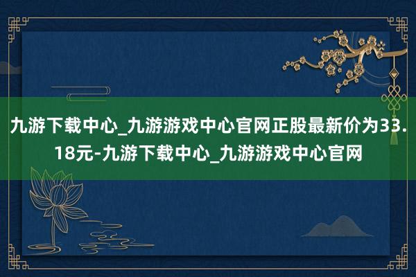 九游下载中心_九游游戏中心官网正股最新价为33.18元-九游下载中心_九游游戏中心官网