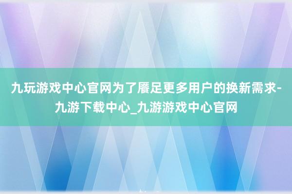 九玩游戏中心官网为了餍足更多用户的换新需求-九游下载中心_九游游戏中心官网