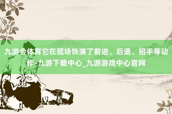 九游会体育它在现场饰演了前进、后退、招手等动作-九游下载中心_九游游戏中心官网