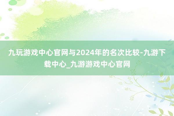 九玩游戏中心官网与2024年的名次比较-九游下载中心_九游游戏中心官网