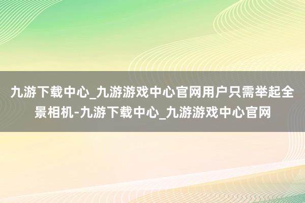 九游下载中心_九游游戏中心官网用户只需举起全景相机-九游下载中心_九游游戏中心官网