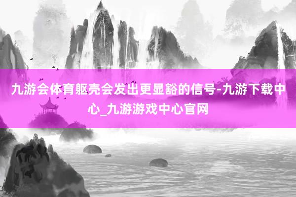 九游会体育躯壳会发出更显豁的信号-九游下载中心_九游游戏中心官网
