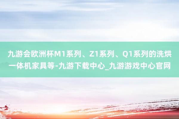 九游会欧洲杯M1系列、Z1系列、Q1系列的洗烘一体机家具等-九游下载中心_九游游戏中心官网