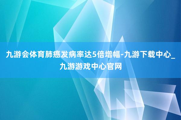 九游会体育肺癌发病率达5倍增幅-九游下载中心_九游游戏中心官网