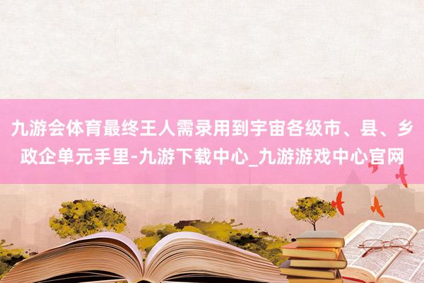 九游会体育最终王人需录用到宇宙各级市、县、乡政企单元手里-九游下载中心_九游游戏中心官网