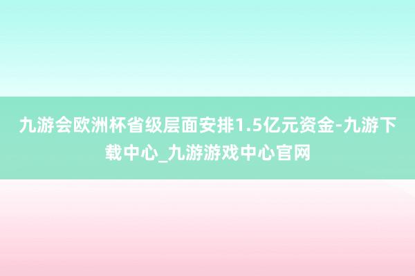 九游会欧洲杯省级层面安排1.5亿元资金-九游下载中心_九游游戏中心官网
