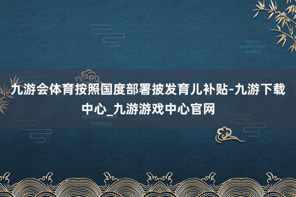 九游会体育按照国度部署披发育儿补贴-九游下载中心_九游游戏中心官网