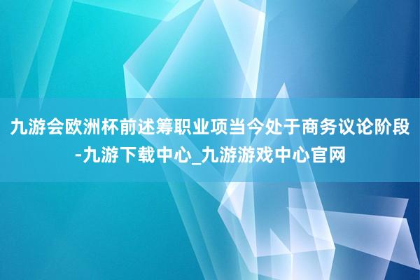 九游会欧洲杯前述筹职业项当今处于商务议论阶段-九游下载中心_九游游戏中心官网