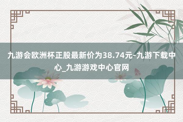 九游会欧洲杯正股最新价为38.74元-九游下载中心_九游游戏中心官网
