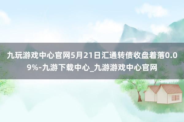 九玩游戏中心官网5月21日汇通转债收盘着落0.09%-九游下载中心_九游游戏中心官网