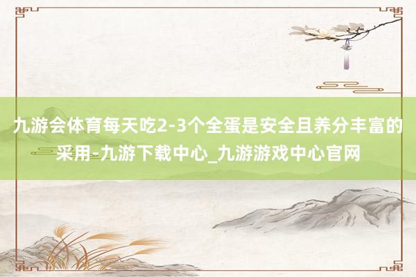 九游会体育每天吃2-3个全蛋是安全且养分丰富的采用-九游下载中心_九游游戏中心官网