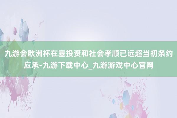 九游会欧洲杯在塞投资和社会孝顺已远超当初条约应承-九游下载中心_九游游戏中心官网