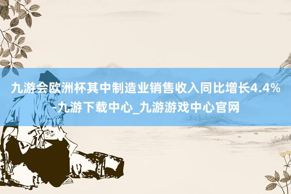 九游会欧洲杯其中制造业销售收入同比增长4.4%-九游下载中心_九游游戏中心官网
