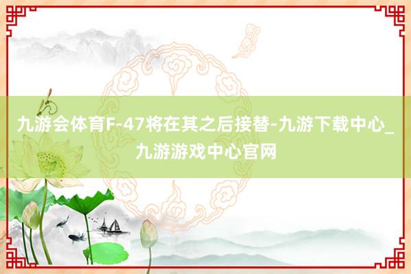 九游会体育F-47将在其之后接替-九游下载中心_九游游戏中心官网