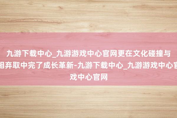 九游下载中心_九游游戏中心官网更在文化碰撞与互相弃取中完了成长革新-九游下载中心_九游游戏中心官网