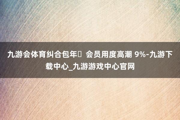 九游会体育纠合包年‌会员用度高潮 9%-九游下载中心_九游游戏中心官网