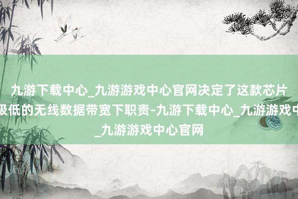 九游下载中心_九游游戏中心官网决定了这款芯片不错在极低的无线数据带宽下职责-九游下载中心_九游游戏中心官网