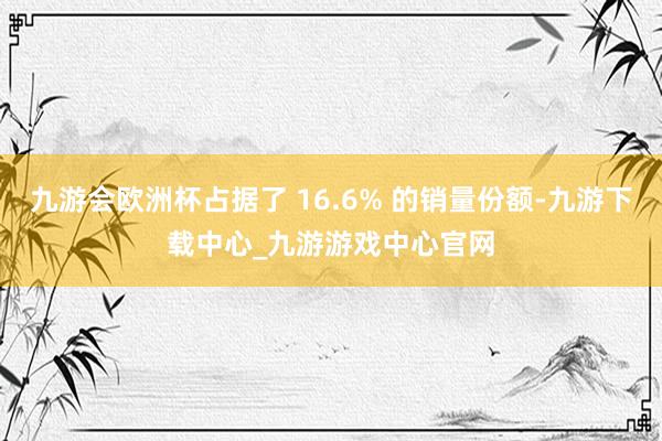 九游会欧洲杯占据了 16.6% 的销量份额-九游下载中心_九游游戏中心官网