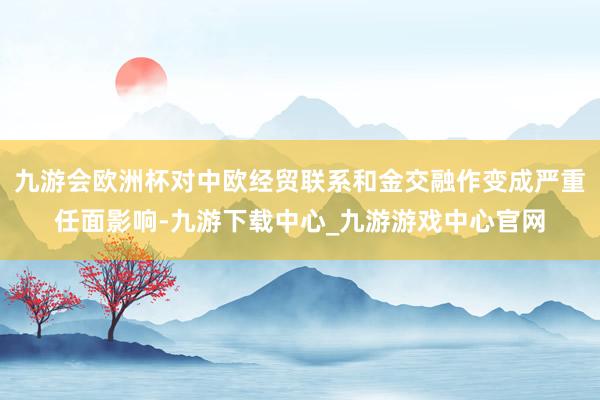 九游会欧洲杯对中欧经贸联系和金交融作变成严重任面影响-九游下载中心_九游游戏中心官网
