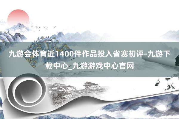 九游会体育近1400件作品投入省赛初评-九游下载中心_九游游戏中心官网