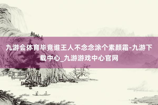 九游会体育毕竟谁王人不念念涂个素颜霜-九游下载中心_九游游戏中心官网