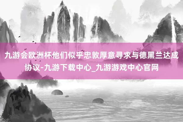 九游会欧洲杯他们似乎忠敦厚意寻求与德黑兰达成协议-九游下载中心_九游游戏中心官网