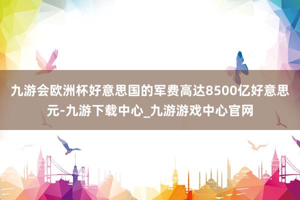 九游会欧洲杯好意思国的军费高达8500亿好意思元-九游下载中心_九游游戏中心官网
