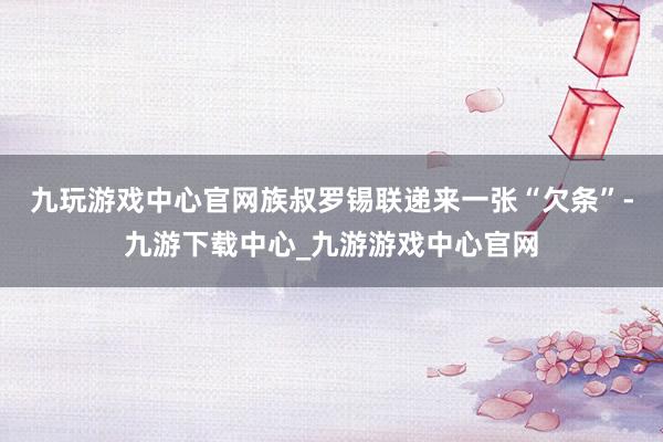 九玩游戏中心官网族叔罗锡联递来一张“欠条”-九游下载中心_九游游戏中心官网